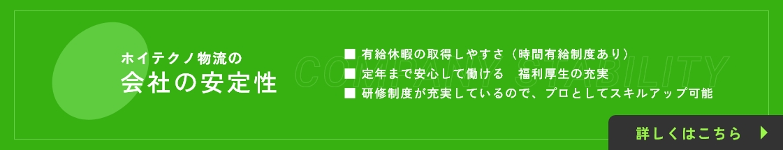 ホイテクノ物流の会社の安定性 / ■ 有給休暇の取得しやすさ（時間有給制度あり）■ 定年まで安心して働ける　福利厚生の充実 ■ 研修制度が充実しているので、プロとしてスキルアップ可能 / 詳しくはこちら