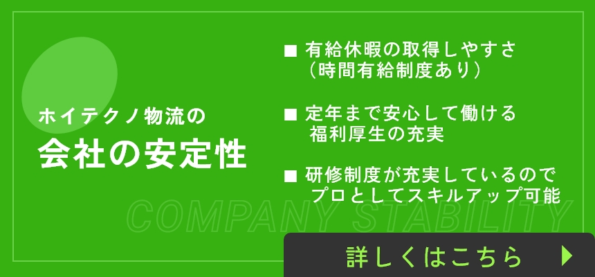 ホイテクノ物流の会社の安定性 / ■ 有給休暇の取得しやすさ（時間有給制度あり）■ 定年まで安心して働ける　福利厚生の充実 ■ 研修制度が充実しているので、プロとしてスキルアップ可能 / 詳しくはこちら